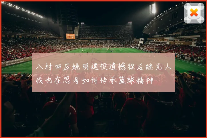 八村回应姚明退役遗憾称后继无人我也在思考如何传承篮球精神