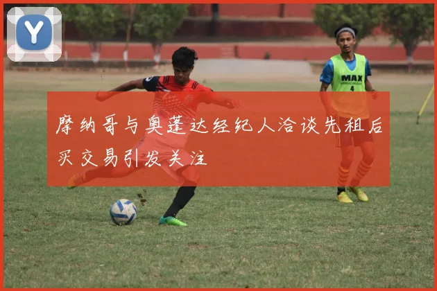 摩纳哥与奥蓬达经纪人洽谈先租后买交易引发关注