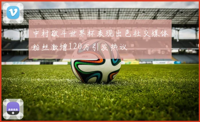 中村敬斗世界杯表现出色社交媒体粉丝激增120万引发热议