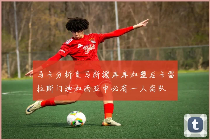 马卡分析皇马新援库库加盟后卡雷拉斯门迪加西亚中必有一人离队