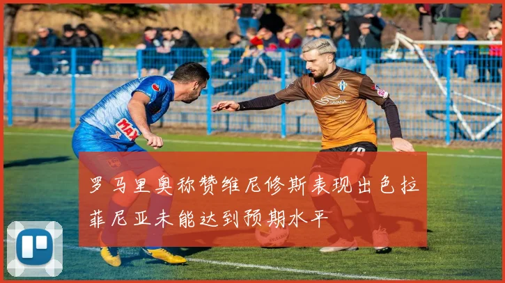 罗马里奥称赞维尼修斯表现出色拉菲尼亚未能达到预期水平