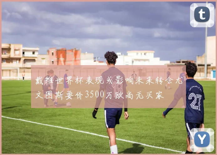 戴维世界杯表现或影响未来转会尤文图斯要价3500万欧尚无买家