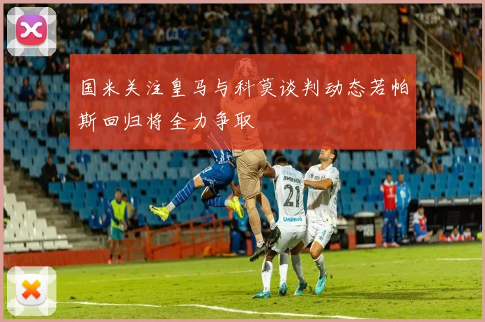 国米关注皇马与科莫谈判动态若帕斯回归将全力争取