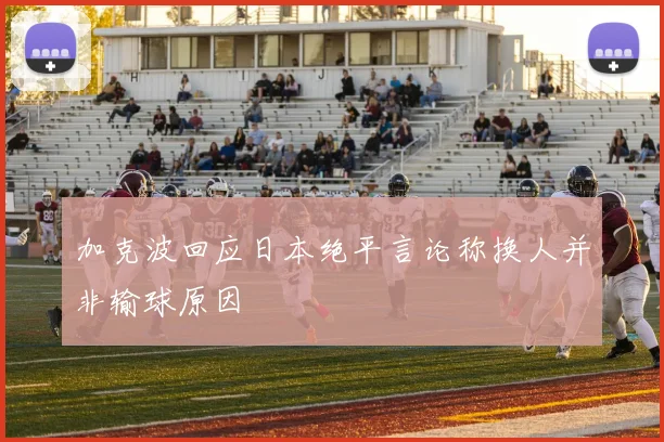 加克波回应日本绝平言论称换人并非输球原因