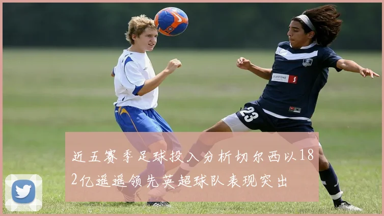 近五赛季足球投入分析切尔西以182亿遥遥领先英超球队表现突出