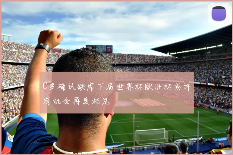 C罗确认缺席下届世界杯欧洲杯或许有机会再度相见